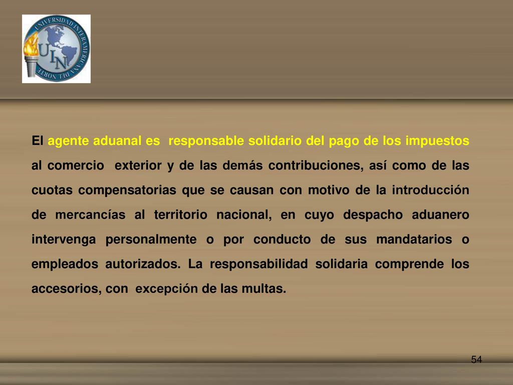 El agente aduanal es responsable solidario del pago de los impuestos al comercio exterior y de las demás contribuciones, así como de las cuotas compensatorias que se causan con motivo de la introducción de mercancías al territorio nacional, en cuyo despacho aduanero intervenga personalmente o por conducto de sus mandatarios o empleados autorizados.