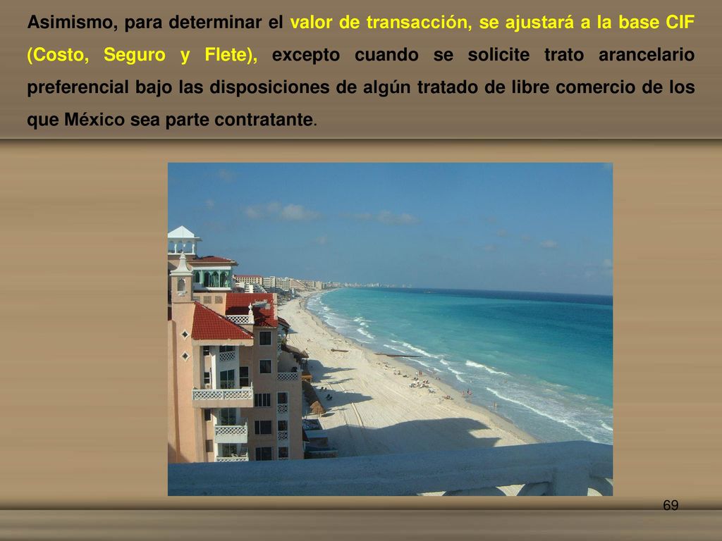 Asimismo, para determinar el valor de transacción, se ajustará a la base CIF (Costo, Seguro y Flete), excepto cuando se solicite trato arancelario preferencial bajo las disposiciones de algún tratado de libre comercio de los que México sea parte contratante.