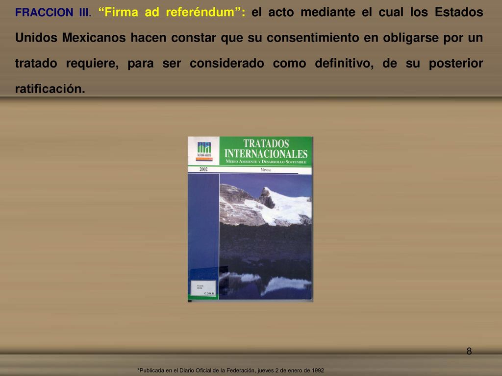 FRACCION III. Firma ad referéndum : el acto mediante el cual los Estados Unidos Mexicanos hacen constar que su consentimiento en obligarse por un tratado requiere, para ser considerado como definitivo, de su posterior ratificación.