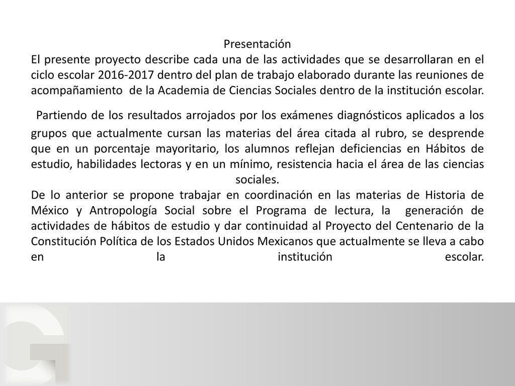 Presentación El presente proyecto describe cada una de las actividades que se desarrollaran en el ciclo escolar dentro del plan de trabajo elaborado durante las reuniones de acompañamiento de la Academia de Ciencias Sociales dentro de la institución escolar. Partiendo de los resultados arrojados por los exámenes diagnósticos aplicados a los grupos que actualmente cursan las materias del área citada al rubro, se desprende que en un porcentaje mayoritario, los alumnos reflejan deficiencias en Hábitos de estudio, habilidades lectoras y en un mínimo, resistencia hacia el área de las ciencias sociales. De lo anterior se propone trabajar en coordinación en las materias de Historia de México y Antropología Social sobre el Programa de lectura, la generación de actividades de hábitos de estudio y dar continuidad al Proyecto del Centenario de la Constitución Política de los Estados Unidos Mexicanos que actualmente se lleva a cabo en la institución escolar.