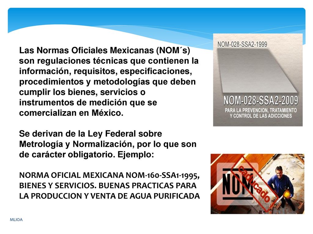 Las Normas Oficiales Mexicanas (NOM´s) son regulaciones técnicas que contienen la información, requisitos, especificaciones, procedimientos y metodologías que deben cumplir los bienes, servicios o instrumentos de medición que se comercializan en México.