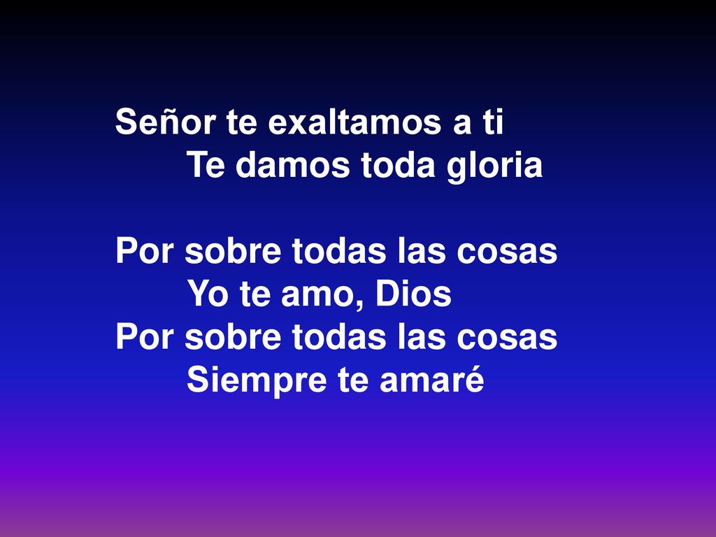 Señor te exaltamos a ti Te damos toda gloria. Por sobre todas las cosas.