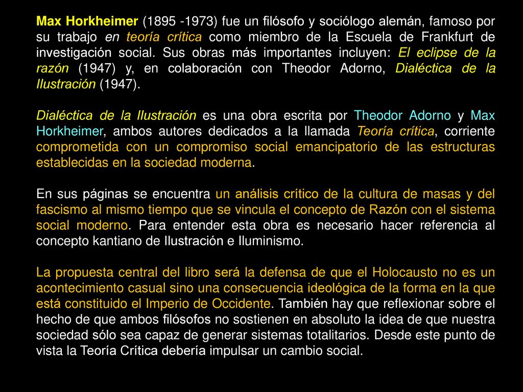 Max Horkheimer ( ) fue un filósofo y sociólogo alemán, famoso por su trabajo en teoría crítica como miembro de la Escuela de Frankfurt de investigación social. Sus obras más importantes incluyen: El eclipse de la razón (1947) y, en colaboración con Theodor Adorno, Dialéctica de la Ilustración (1947).