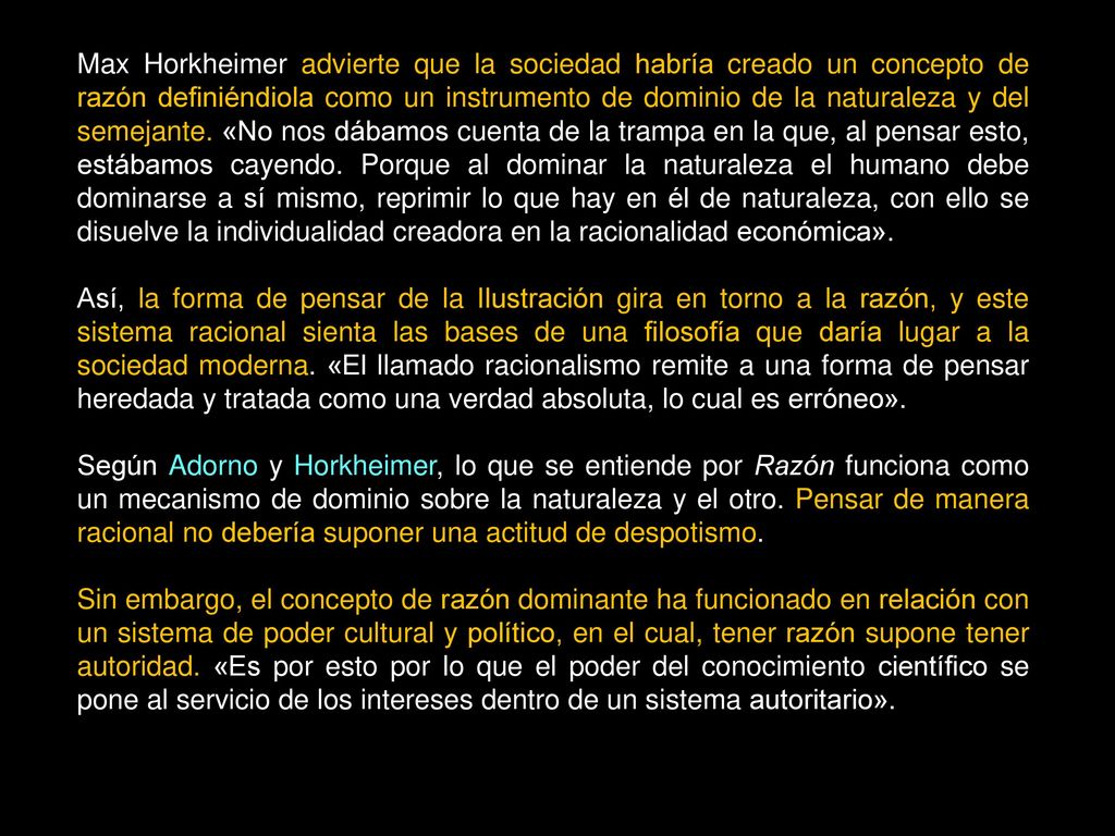 Max Horkheimer advierte que la sociedad habría creado un concepto de razón definiéndiola como un instrumento de dominio de la naturaleza y del semejante. «No nos dábamos cuenta de la trampa en la que, al pensar esto, estábamos cayendo. Porque al dominar la naturaleza el humano debe dominarse a sí mismo, reprimir lo que hay en él de naturaleza, con ello se disuelve la individualidad creadora en la racionalidad económica».