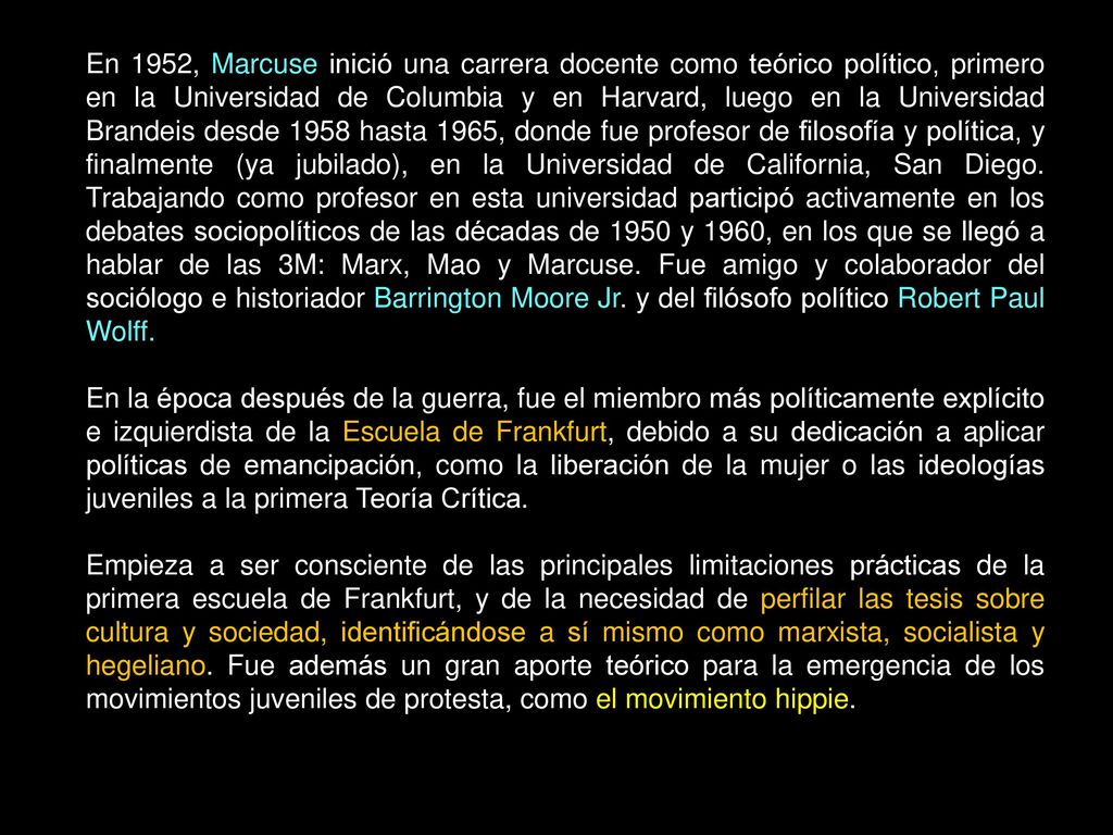 En 1952, Marcuse inició una carrera docente como teórico político, primero en la Universidad de Columbia y en Harvard, luego en la Universidad Brandeis desde 1958 hasta 1965, donde fue profesor de filosofía y política, y finalmente (ya jubilado), en la Universidad de California, San Diego. Trabajando como profesor en esta universidad participó activamente en los debates sociopolíticos de las décadas de 1950 y 1960, en los que se llegó a hablar de las 3M: Marx, Mao y Marcuse. Fue amigo y colaborador del sociólogo e historiador Barrington Moore Jr. y del filósofo político Robert Paul Wolff.