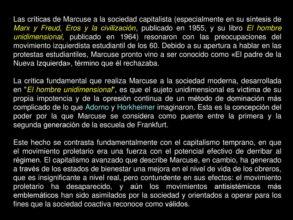 Las críticas de Marcuse a la sociedad capitalista (especialmente en su síntesis de Marx y Freud, Eros y la civilización, publicado en 1955, y su libro El hombre unidimensional, publicado en 1964) resonaron con las preocupaciones del movimiento izquierdista estudiantil de los 60. Debido a su apertura a hablar en las protestas estudiantiles, Marcuse pronto vino a ser conocido como «El padre de la Nueva Izquierda», término que él rechazaba.