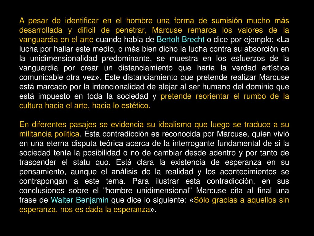 A pesar de identificar en el hombre una forma de sumisión mucho más desarrollada y difícil de penetrar, Marcuse remarca los valores de la vanguardia en el arte cuando habla de Bertolt Brecht o dice por ejemplo: «La lucha por hallar este medio, o más bien dicho la lucha contra su absorción en la unidimensionalidad predominante, se muestra en los esfuerzos de la vanguardia por crear un distanciamiento que haría la verdad artística comunicable otra vez». Este distanciamiento que pretende realizar Marcuse está marcado por la intencionalidad de alejar al ser humano del dominio que está impuesto en toda la sociedad y pretende reorientar el rumbo de la cultura hacia el arte, hacia lo estético.