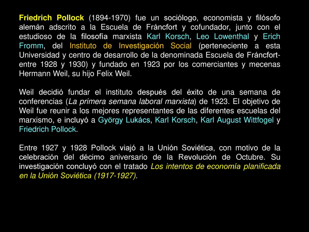 Friedrich Pollock ( ) fue un sociólogo, economista y filósofo alemán adscrito a la Escuela de Fráncfort y cofundador, junto con el estudioso de la filosofía marxista Karl Korsch, Leo Lowenthal y Erich Fromm, del Instituto de Investigación Social (perteneciente a esta Universidad y centro de desarrollo de la denominada Escuela de Fráncfort- entre 1928 y 1930) y fundado en 1923 por los comerciantes y mecenas Hermann Weil, su hijo Felix Weil.
