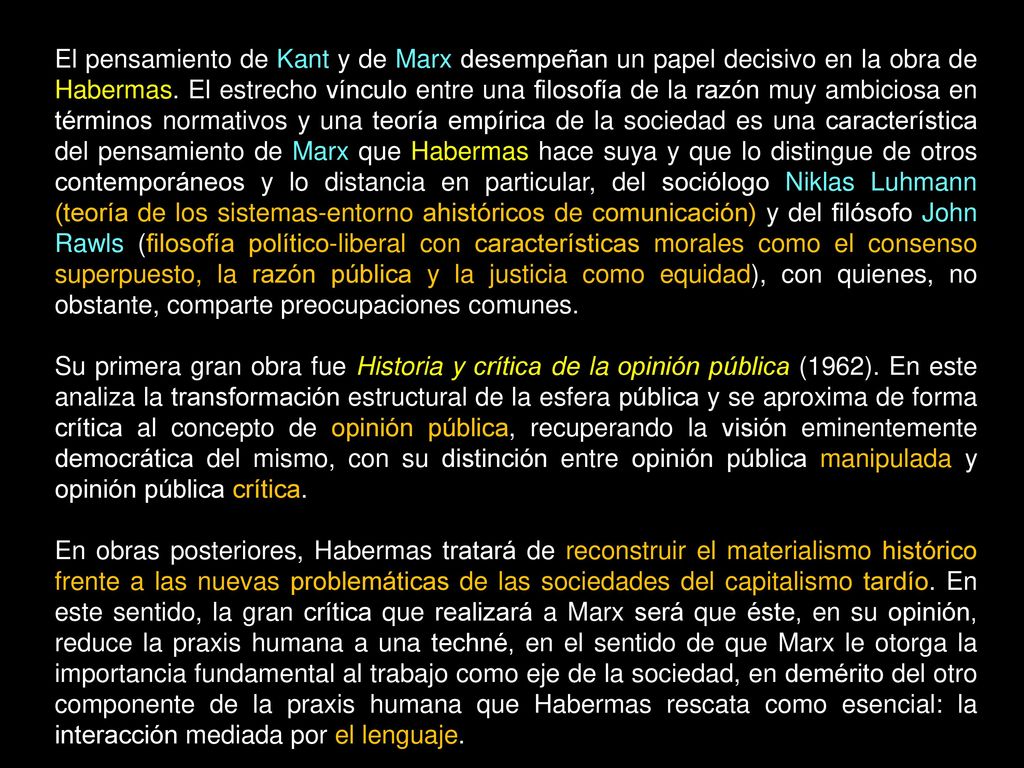 El pensamiento de Kant y de Marx desempeñan un papel decisivo en la obra de Habermas. El estrecho vínculo entre una filosofía de la razón muy ambiciosa en términos normativos y una teoría empírica de la sociedad es una característica del pensamiento de Marx que Habermas hace suya y que lo distingue de otros contemporáneos y lo distancia en particular, del sociólogo Niklas Luhmann (teoría de los sistemas-entorno ahistóricos de comunicación) y del filósofo John Rawls (filosofía político-liberal con características morales como el consenso superpuesto, la razón pública y la justicia como equidad), con quienes, no obstante, comparte preocupaciones comunes.