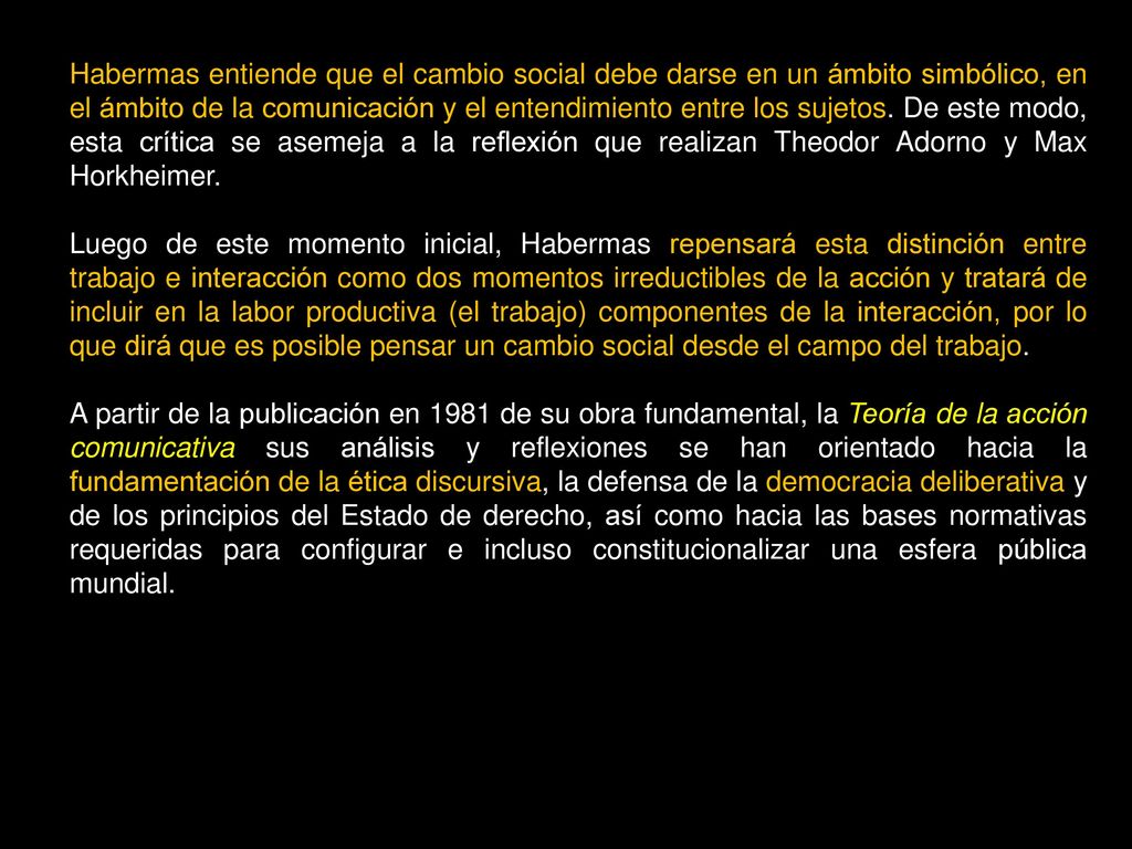 Habermas entiende que el cambio social debe darse en un ámbito simbólico, en el ámbito de la comunicación y el entendimiento entre los sujetos. De este modo, esta crítica se asemeja a la reflexión que realizan Theodor Adorno y Max Horkheimer.