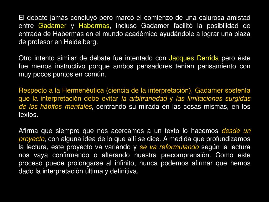 El debate jamás concluyó pero marcó el comienzo de una calurosa amistad entre Gadamer y Habermas, incluso Gadamer facilitó la posibilidad de entrada de Habermas en el mundo académico ayudándole a lograr una plaza de profesor en Heidelberg.