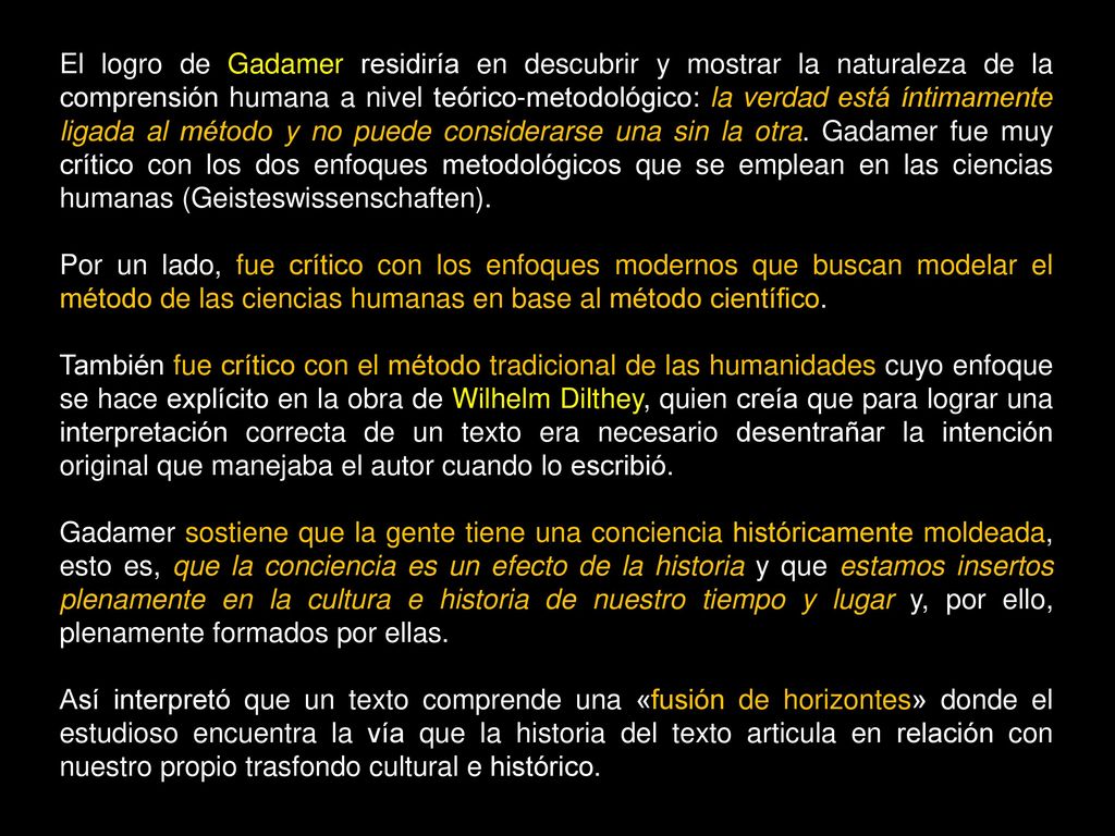 El logro de Gadamer residiría en descubrir y mostrar la naturaleza de la comprensión humana a nivel teórico-metodológico: la verdad está íntimamente ligada al método y no puede considerarse una sin la otra. Gadamer fue muy crítico con los dos enfoques metodológicos que se emplean en las ciencias humanas (Geisteswissenschaften).