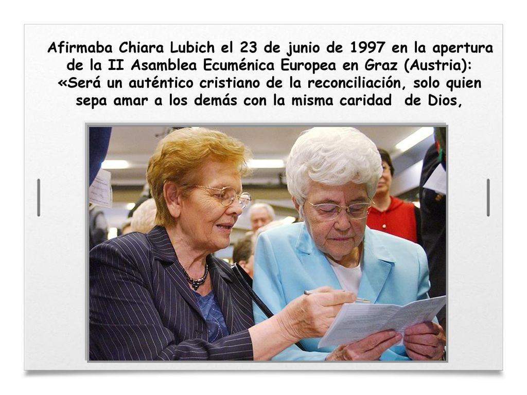 Afirmaba Chiara Lubich el 23 de junio de 1997 en la apertura de la II Asamblea Ecuménica Europea en Graz (Austria): «Será un auténtico cristiano de la reconciliación, solo quien sepa amar a los demás con la misma caridad de Dios,