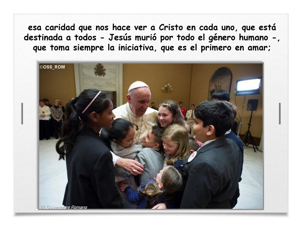 esa caridad que nos hace ver a Cristo en cada uno, que está destinada a todos - Jesús murió por todo el género humano -, que toma siempre la iniciativa, que es el primero en amar;