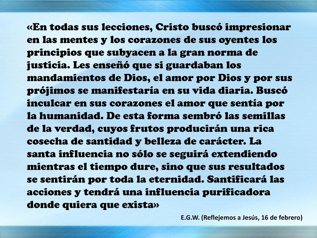 «En todas sus lecciones, Cristo buscó impresionar en las mentes y los corazones de sus oyentes los principios que subyacen a la gran norma de justicia. Les enseñó que si guardaban los mandamientos de Dios, el amor por Dios y por sus prójimos se manifestaría en su vida diaria. Buscó inculcar en sus corazones el amor que sentía por la humanidad. De esta forma sembró las semillas de la verdad, cuyos frutos producirán una rica cosecha de santidad y belleza de carácter. La santa influencia no sólo se seguirá extendiendo mientras el tiempo dure, sino que sus resultados se sentirán por toda la eternidad. Santificará las acciones y tendrá una influencia purificadora donde quiera que exista»
