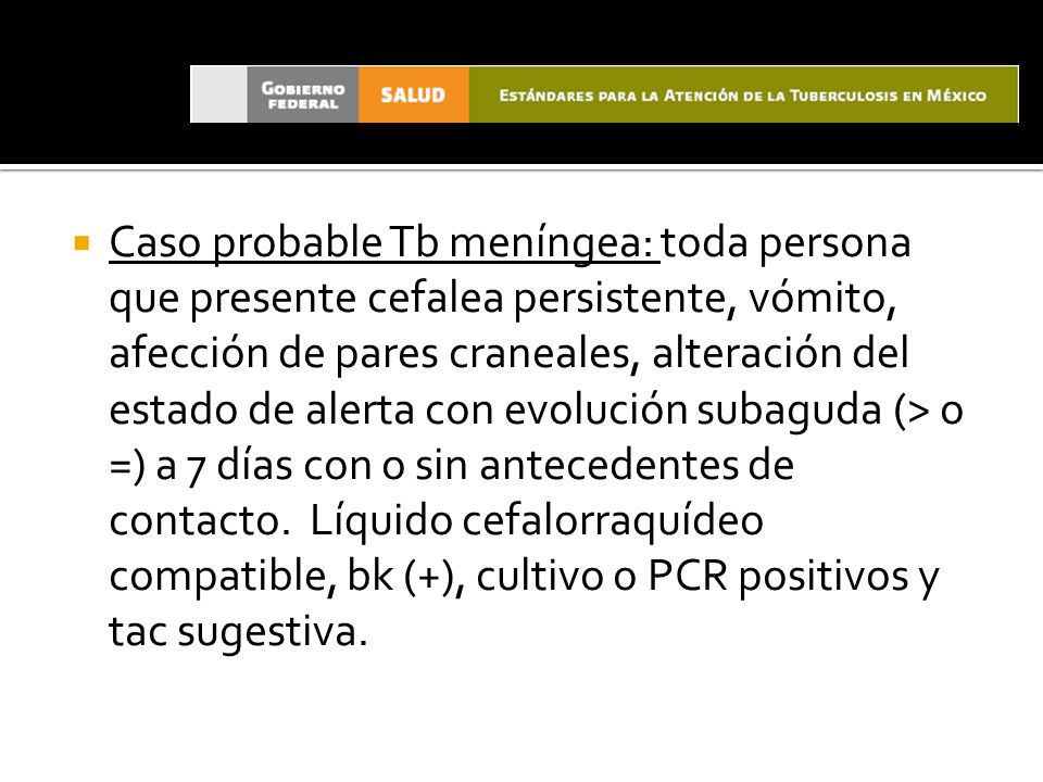 Caso probable Tb meníngea: toda persona que presente cefalea persistente, vómito, afección de pares craneales, alteración del estado de alerta con evolución subaguda (> o =) a 7 días con o sin antecedentes de contacto.