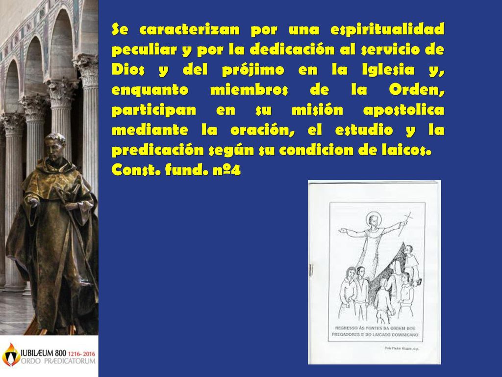 Se caracterizan por una espiritualidad peculiar y por la dedicación al servicio de Dios y del prójimo en la Iglesia y, enquanto miembros de la Orden, participan en su misión apostolica mediante la oración, el estudio y la predicación según su condicion de laicos.
