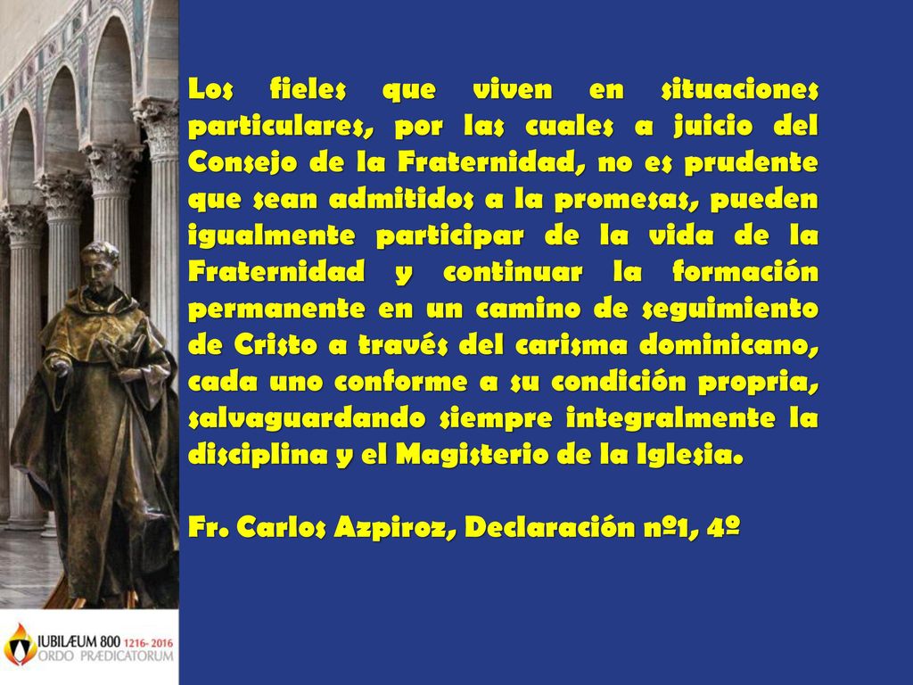 Los fieles que viven en situaciones particulares, por las cuales a juicio del Consejo de la Fraternidad, no es prudente que sean admitidos a la promesas, pueden igualmente participar de la vida de la Fraternidad y continuar la formación permanente en un camino de seguimiento de Cristo a través del carisma dominicano, cada uno conforme a su condición propria, salvaguardando siempre integralmente la disciplina y el Magisterio de la Iglesia.
