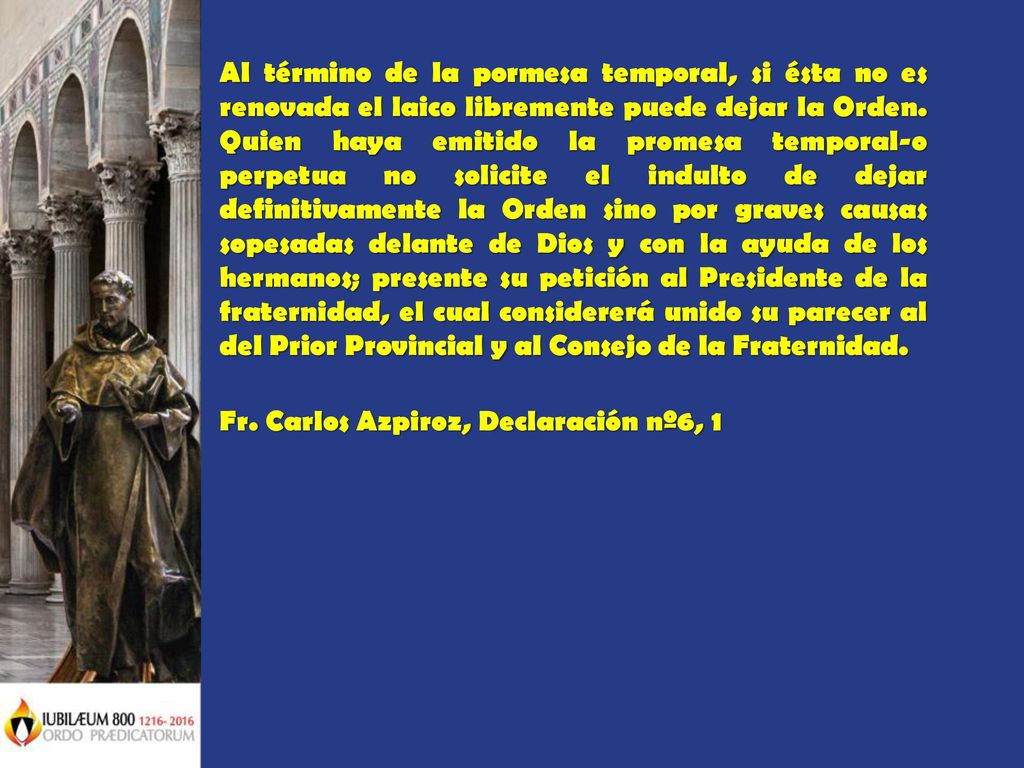 Al término de la pormesa temporal, si ésta no es renovada el laico libremente puede dejar la Orden. Quien haya emitido la promesa temporal-o perpetua no solicite el indulto de dejar definitivamente la Orden sino por graves causas sopesadas delante de Dios y con la ayuda de los hermanos; presente su petición al Presidente de la fraternidad, el cual considererá unido su parecer al del Prior Provincial y al Consejo de la Fraternidad.
