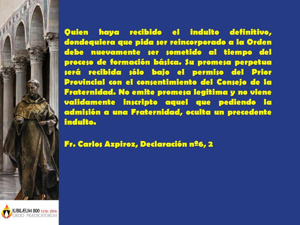Quien haya recibido el indulto definitivo, dondequiera que pida ser reincorporado a la Orden debe nuevamente ser sometido al tiempo del proceso de formación básica. Su promesa perpetua será recibida sólo bajo el permiso del Prior Provincial con el consentimiento del Consejo de la Fraternidad. No emite promesa legitima y no viene validamente inscripto aquel que pediendo la admisión a una Fraternidad, oculta un precedente indulto.