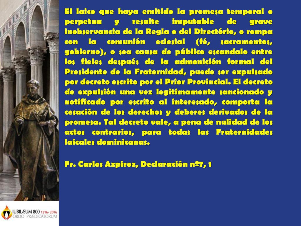 El laico que haya emitido la promesa temporal o perpetua y resulte imputable de grave inobservancia de la Regla o del Directório, o rompa con la comunión eclesial (fé, sacramentos, gobierno), o sea causa de público escandalo entre los fieles después de la admonición formal del Presidente de la Fraternidad, puede ser expulsado por decreto escrito por el Prior Provincial. El decreto de expulsión una vez legitimamente sancionado y notificado por escrito al interesado, comporta la cesación de los derechos y deberes derivados de la promesa. Tal decreto vale, a pena de nulidad de los actos contrarios, para todas las Fraternidades laicales dominicanas.