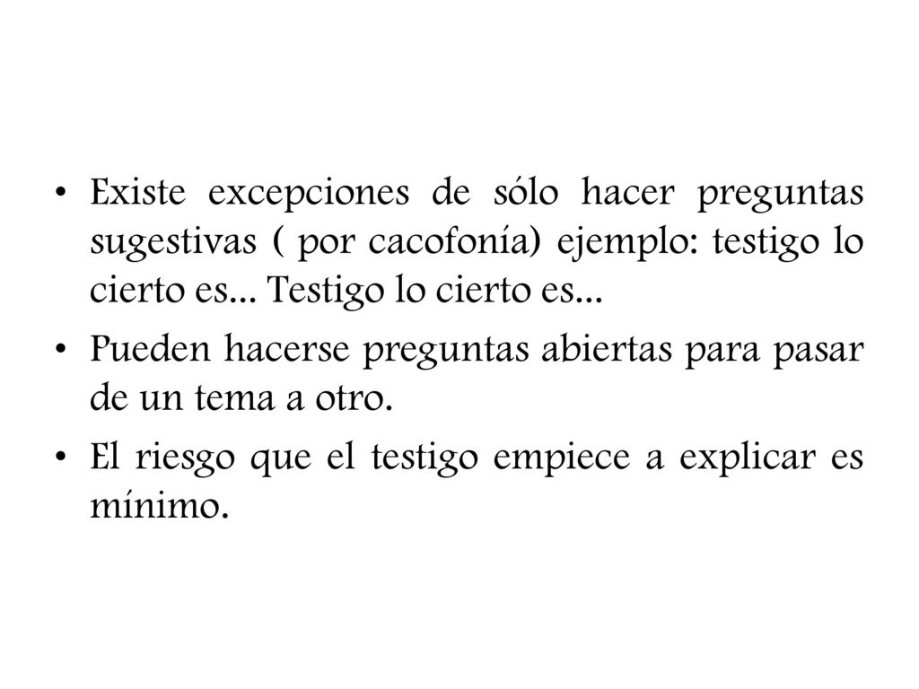 Existe excepciones de sólo hacer preguntas sugestivas ( por cacofonía) ejemplo: testigo lo cierto es... Testigo lo cierto es...