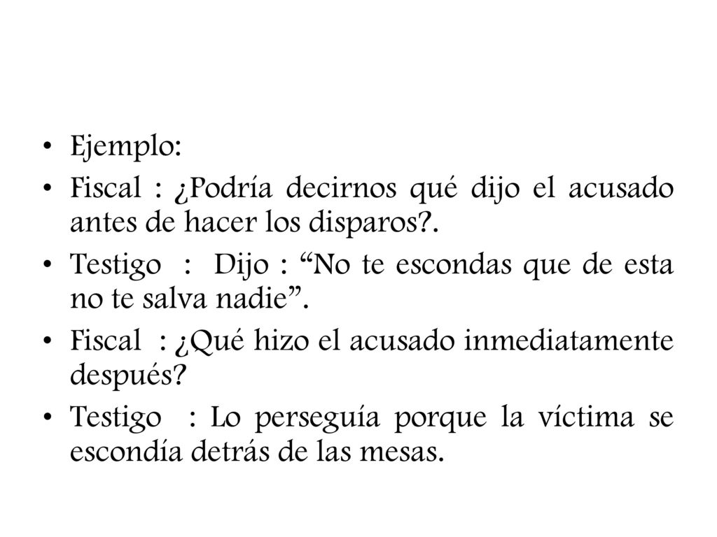 Ejemplo: Fiscal : ¿Podría decirnos qué dijo el acusado antes de hacer los disparos .