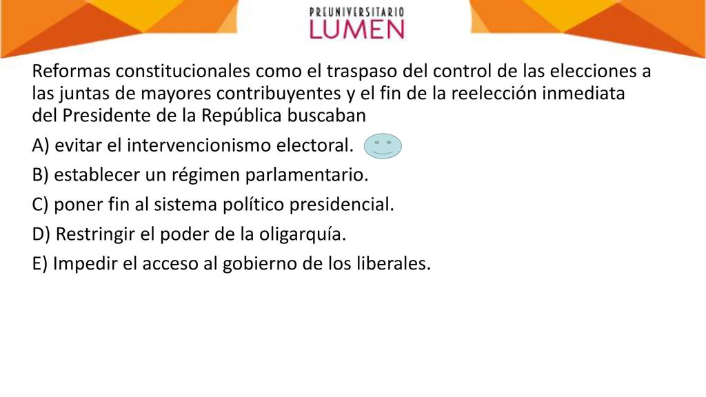 Reformas constitucionales como el traspaso del control de las elecciones a las juntas de mayores contribuyentes y el fin de la reelección inmediata del Presidente de la República buscaban A) evitar el intervencionismo electoral.
