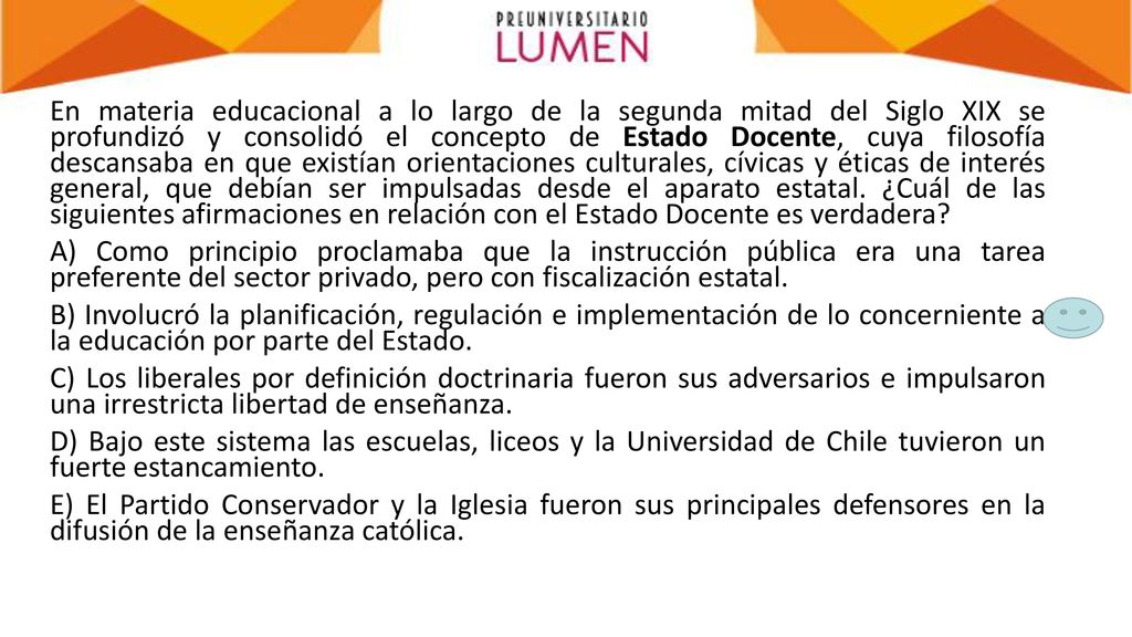 En materia educacional a lo largo de la segunda mitad del Siglo XIX se profundizó y consolidó el concepto de Estado Docente, cuya filosofía descansaba en que existían orientaciones culturales, cívicas y éticas de interés general, que debían ser impulsadas desde el aparato estatal.