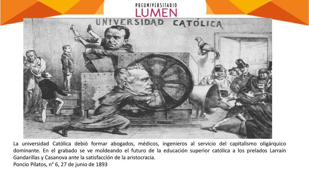 La universidad Católica debió formar abogados, médicos, ingenieros al servicio del capitalismo oligárquico dominante. En el grabado se ve moldeando el futuro de la educación superior católica a los prelados Larraín Gandarillas y Casanova ante la satisfacción de la aristocracia.