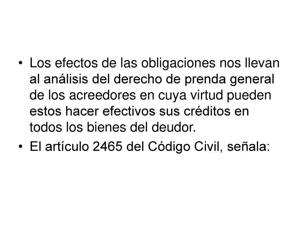 Los efectos de las obligaciones nos llevan al análisis del derecho de prenda general de los acreedores en cuya virtud pueden estos hacer efectivos sus créditos en todos los bienes del deudor.