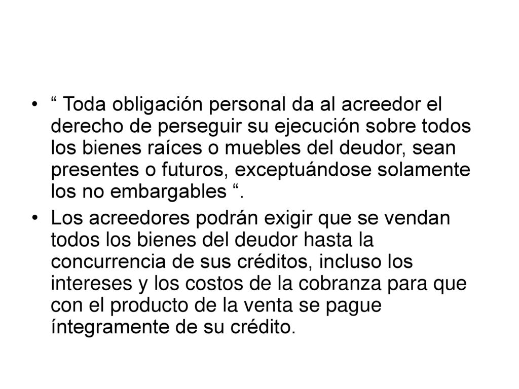 Toda obligación personal da al acreedor el derecho de perseguir su ejecución sobre todos los bienes raíces o muebles del deudor, sean presentes o futuros, exceptuándose solamente los no embargables .