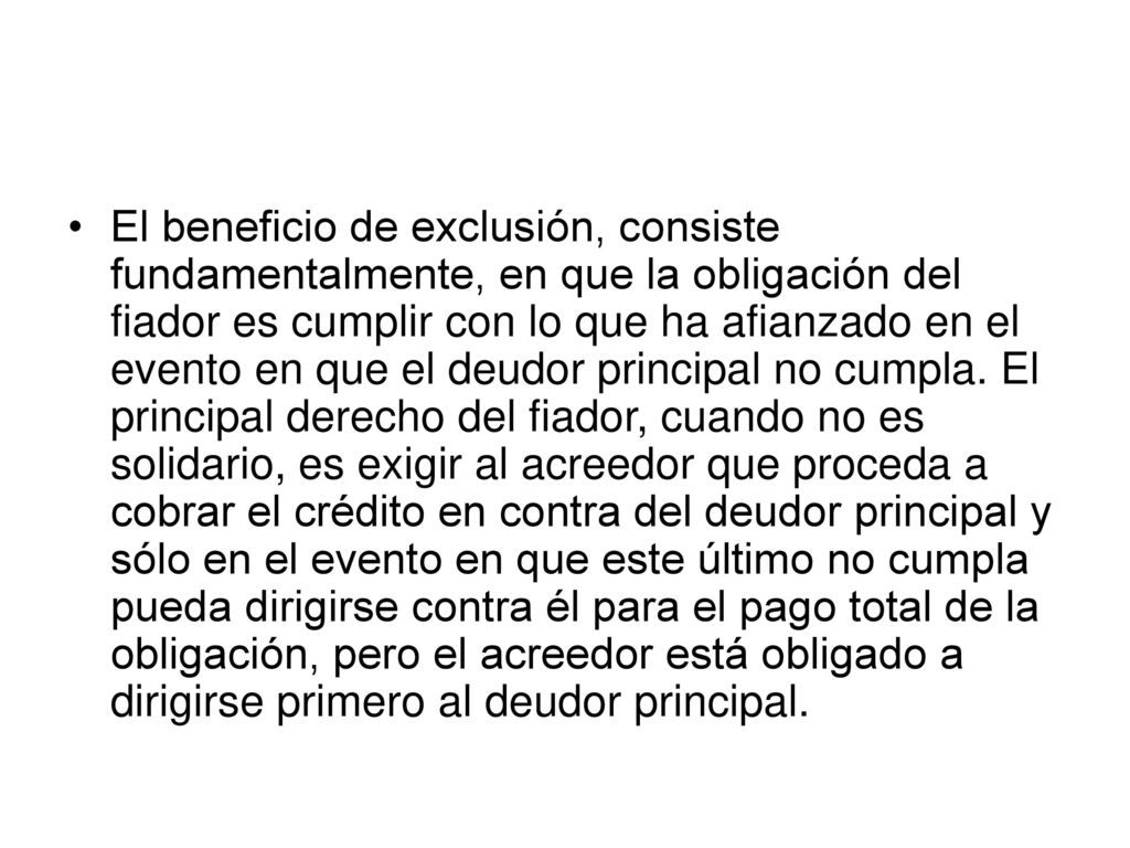 El beneficio de exclusión, consiste fundamentalmente, en que la obligación del fiador es cumplir con lo que ha afianzado en el evento en que el deudor principal no cumpla.