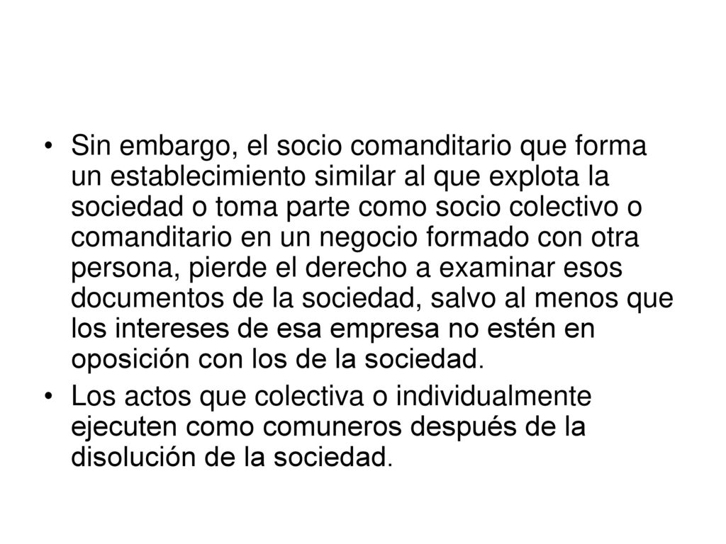 Sin embargo, el socio comanditario que forma un establecimiento similar al que explota la sociedad o toma parte como socio colectivo o comanditario en un negocio formado con otra persona, pierde el derecho a examinar esos documentos de la sociedad, salvo al menos que los intereses de esa empresa no estén en oposición con los de la sociedad.