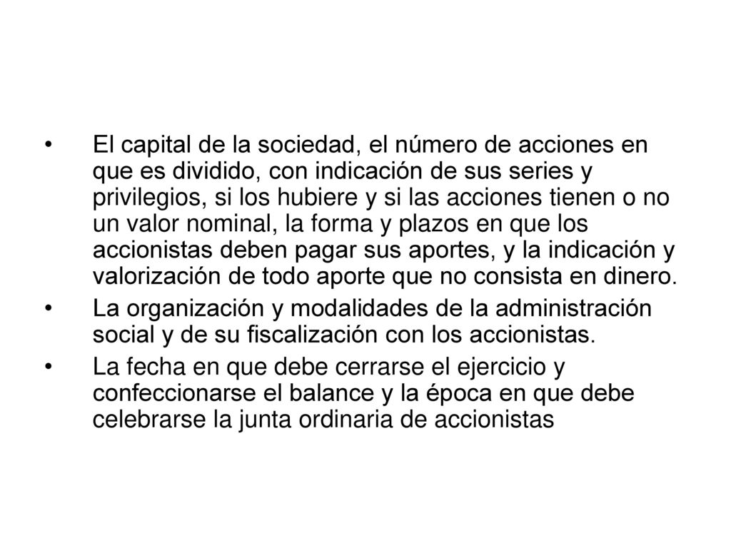 El capital de la sociedad, el número de acciones en que es dividido, con indicación de sus series y privilegios, si los hubiere y si las acciones tienen o no un valor nominal, la forma y plazos en que los accionistas deben pagar sus aportes, y la indicación y valorización de todo aporte que no consista en dinero.