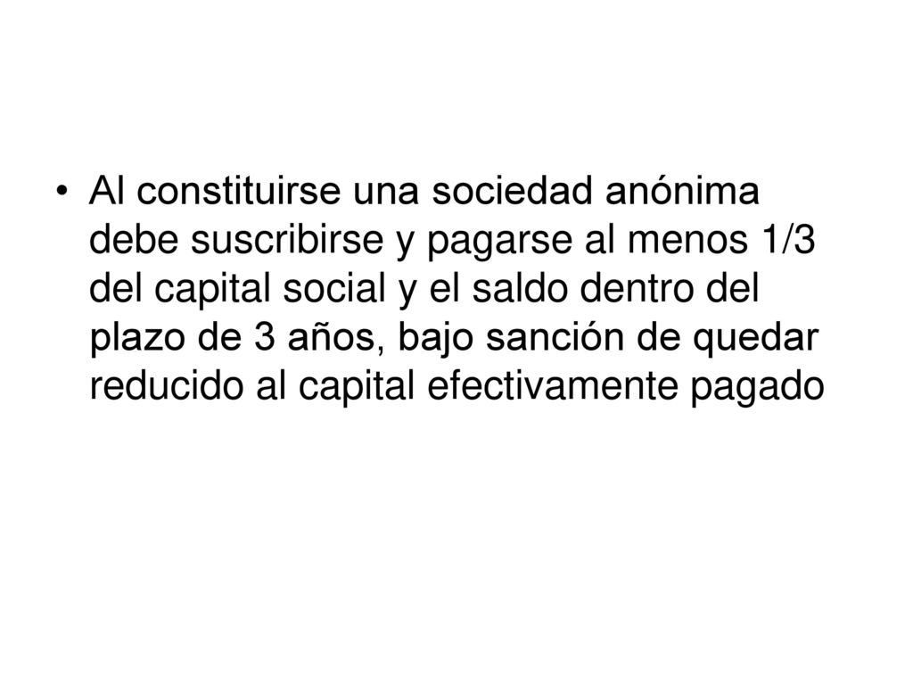 Al constituirse una sociedad anónima debe suscribirse y pagarse al menos 1/3 del capital social y el saldo dentro del plazo de 3 años, bajo sanción de quedar reducido al capital efectivamente pagado