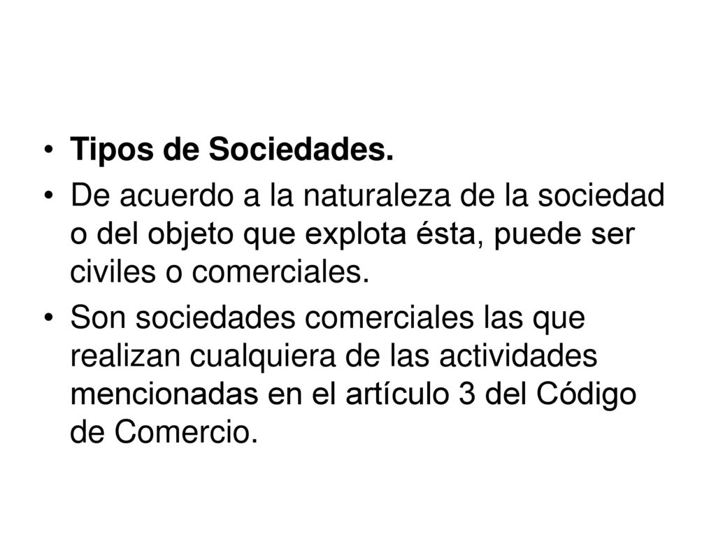 Tipos de Sociedades. De acuerdo a la naturaleza de la sociedad o del objeto que explota ésta, puede ser civiles o comerciales.