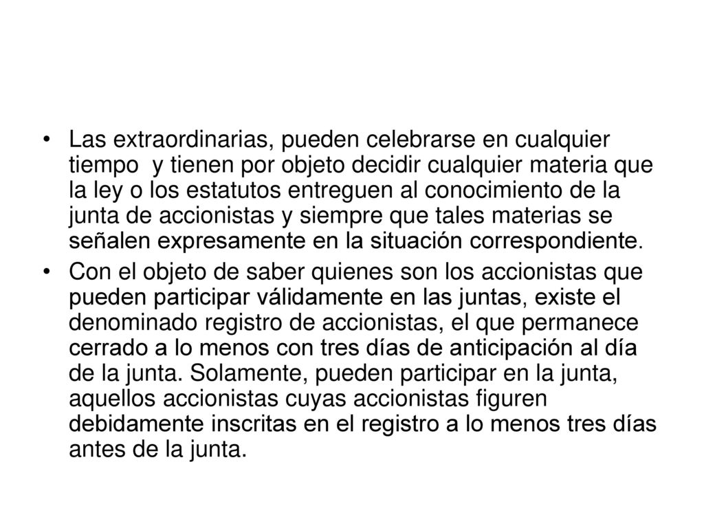 Las extraordinarias, pueden celebrarse en cualquier tiempo y tienen por objeto decidir cualquier materia que la ley o los estatutos entreguen al conocimiento de la junta de accionistas y siempre que tales materias se señalen expresamente en la situación correspondiente.