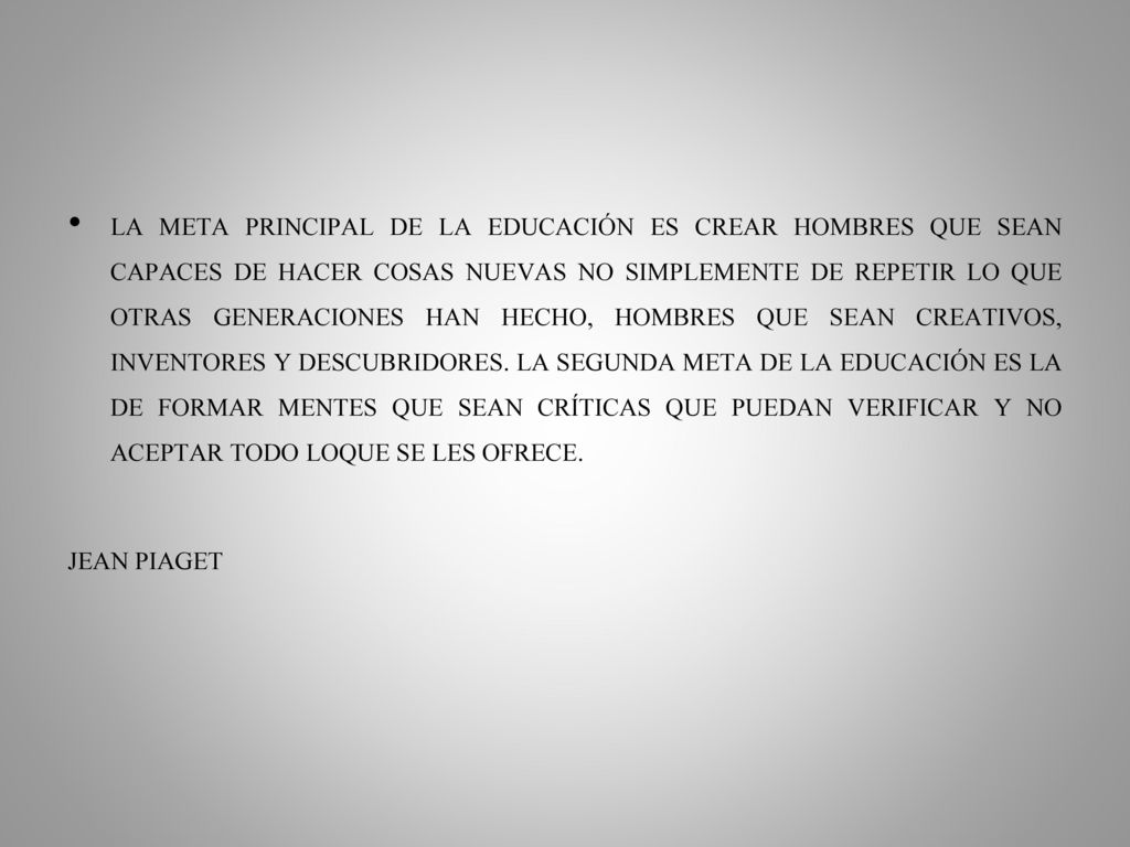 LA META PRINCIPAL DE LA EDUCACIÓN ES CREAR HOMBRES QUE SEAN CAPACES DE HACER COSAS NUEVAS NO SIMPLEMENTE DE REPETIR LO QUE OTRAS GENERACIONES HAN HECHO, HOMBRES QUE SEAN CREATIVOS, INVENTORES Y DESCUBRIDORES. LA SEGUNDA META DE LA EDUCACIÓN ES LA DE FORMAR MENTES QUE SEAN CRÍTICAS QUE PUEDAN VERIFICAR Y NO ACEPTAR TODO LOQUE SE LES OFRECE.