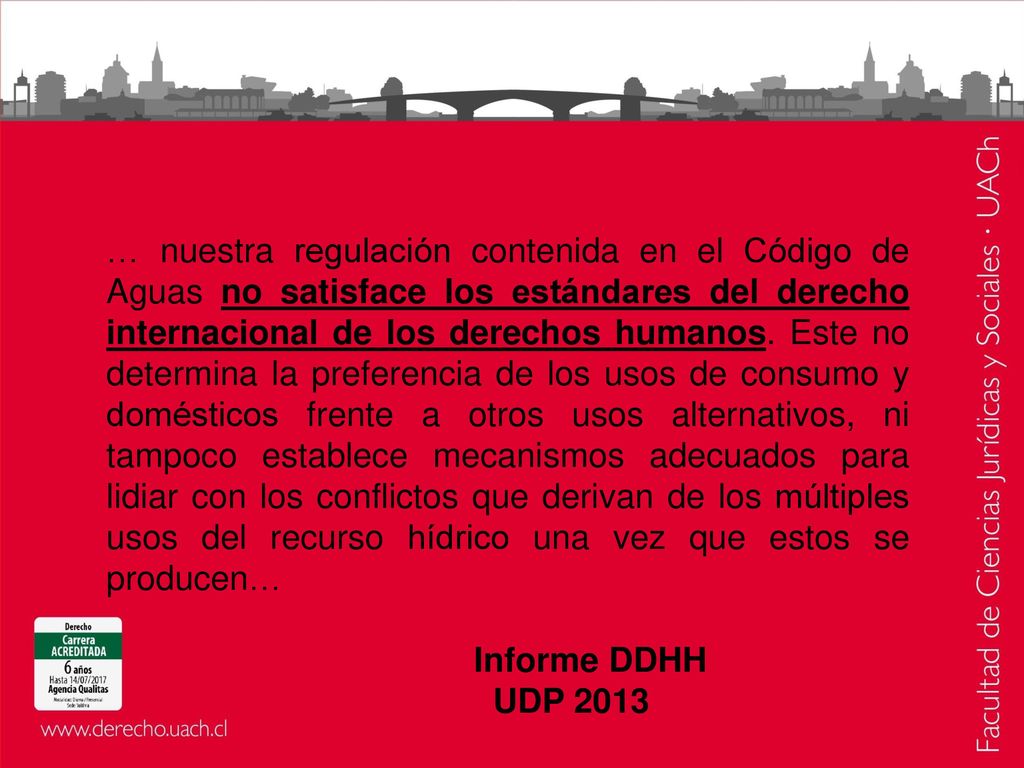 … nuestra regulación contenida en el Código de Aguas no satisface los estándares del derecho internacional de los derechos humanos. Este no determina la preferencia de los usos de consumo y domésticos frente a otros usos alternativos, ni tampoco establece mecanismos adecuados para lidiar con los conflictos que derivan de los múltiples usos del recurso hídrico una vez que estos se producen…
