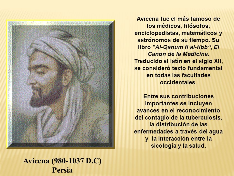 Avicena fue el más famoso de los médicos, filósofos, enciclopedistas, matemáticos y astrónomos de su tiempo. Su libro Al-Qanum fi al-tibb , El Canon de la Medicina. Traducido al latín en el siglo XII, se consideró texto fundamental en todas las facultades occidentales. Entre sus contribuciones importantes se incluyen avances en el reconocimiento del contagio de la tuberculosis, la distribución de las enfermedades a través del agua y la interacción entre la sicología y la salud.