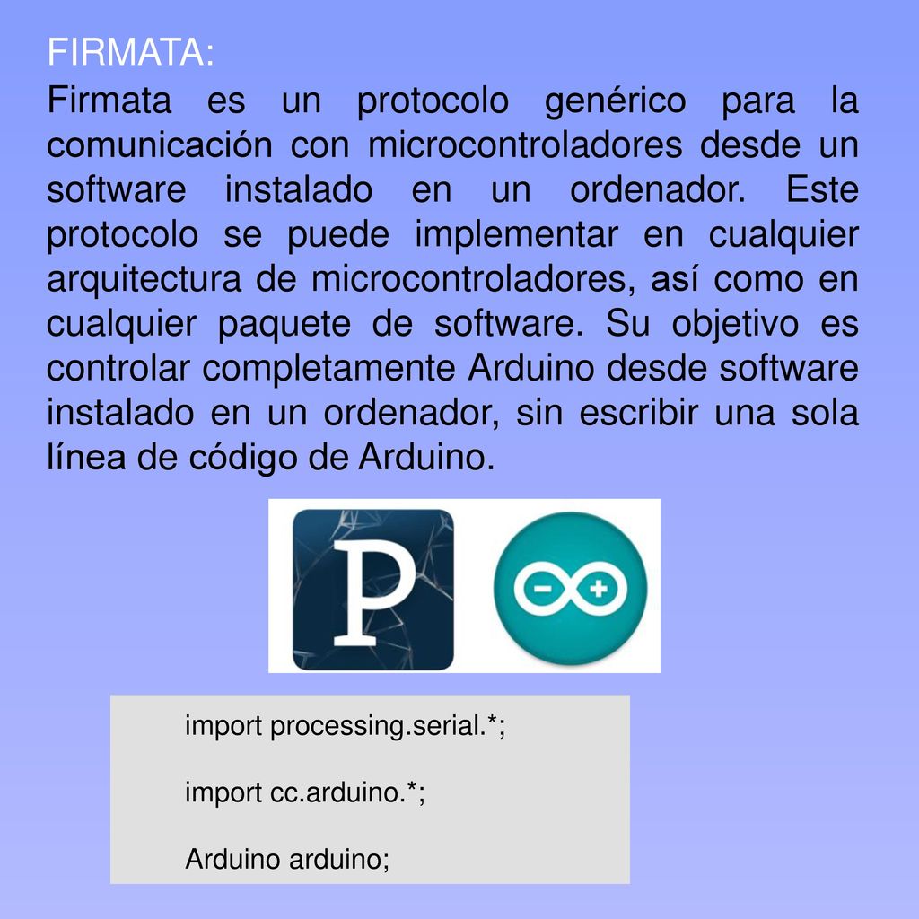 Firmata es un protocolo genérico para la comunicación con microcontroladores desde un software instalado en un ordenador. Este protocolo se puede implementar en cualquier arquitectura de microcontroladores, así como en cualquier paquete de software. Su objetivo es controlar completamente Arduino desde software instalado en un ordenador, sin escribir una sola línea de código de Arduino.