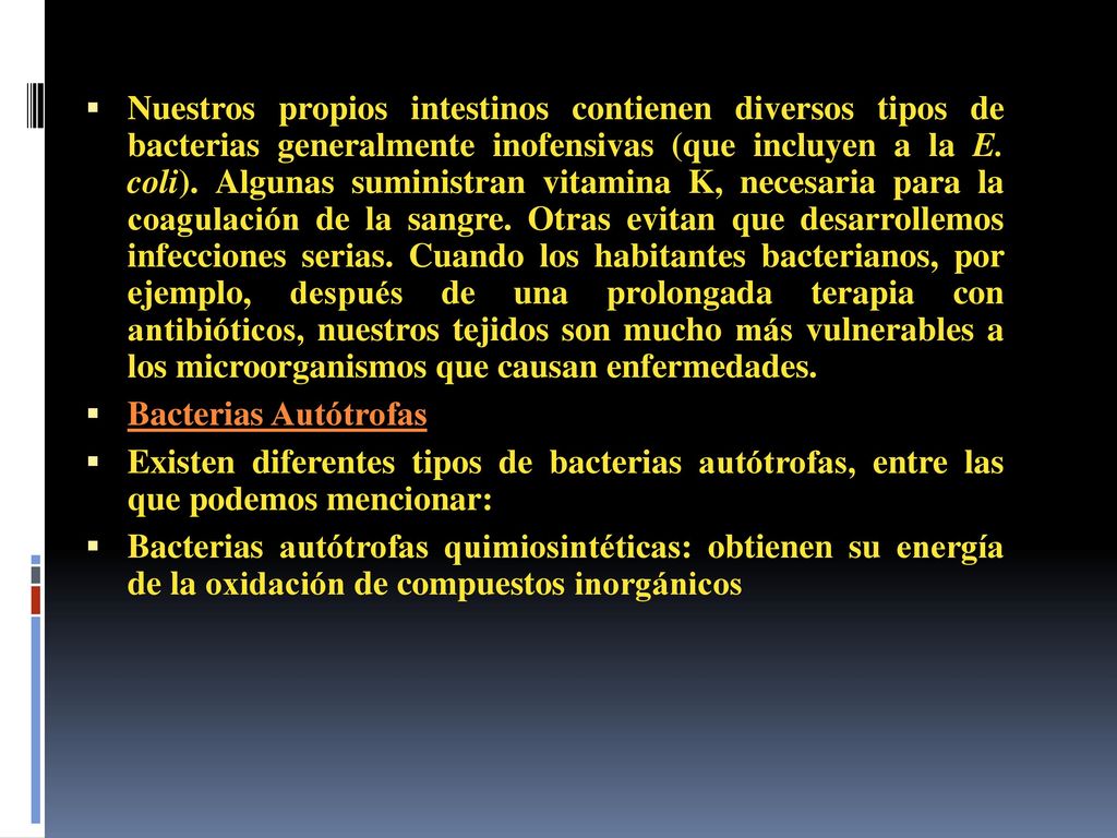 Nuestros propios intestinos contienen diversos tipos de bacterias generalmente inofensivas (que incluyen a la E. coli). Algunas suministran vitamina K, necesaria para la coagulación de la sangre. Otras evitan que desarrollemos infecciones serias. Cuando los habitantes bacterianos, por ejemplo, después de una prolongada terapia con antibióticos, nuestros tejidos son mucho más vulnerables a los microorganismos que causan enfermedades.