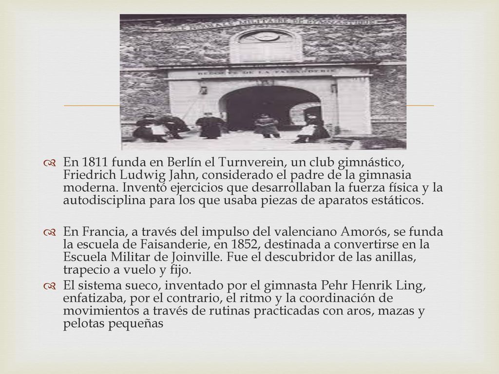En 1811 funda en Berlín el Turnverein, un club gimnástico, Friedrich Ludwig Jahn, considerado el padre de la gimnasia moderna. Inventó ejercicios que desarrollaban la fuerza física y la autodisciplina para los que usaba piezas de aparatos estáticos.