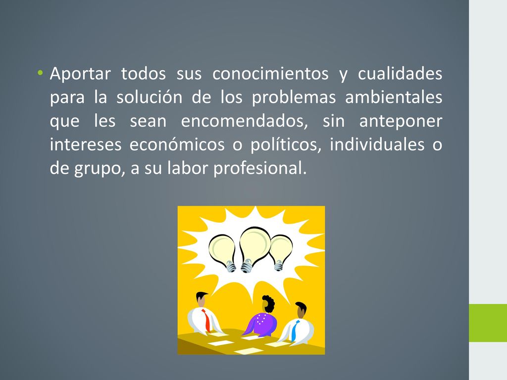 Aportar todos sus conocimientos y cualidades para la solución de los problemas ambientales que les sean encomendados, sin anteponer intereses económicos o políticos, individuales o de grupo, a su labor profesional.