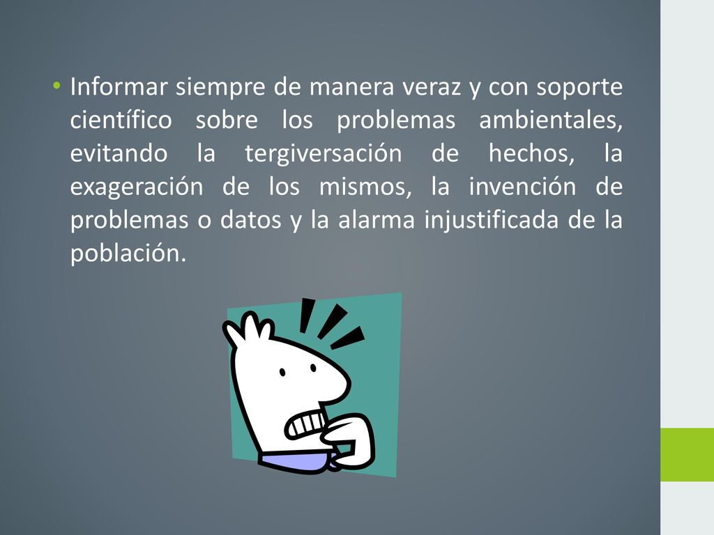 Informar siempre de manera veraz y con soporte científico sobre los problemas ambientales, evitando la tergiversación de hechos, la exageración de los mismos, la invención de problemas o datos y la alarma injustificada de la población.