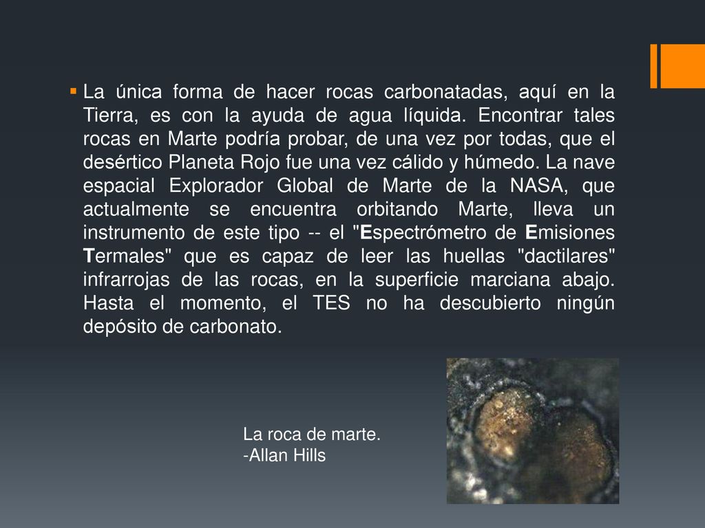 La única forma de hacer rocas carbonatadas, aquí en la Tierra, es con la ayuda de agua líquida. Encontrar tales rocas en Marte podría probar, de una vez por todas, que el desértico Planeta Rojo fue una vez cálido y húmedo. La nave espacial Explorador Global de Marte de la NASA, que actualmente se encuentra orbitando Marte, lleva un instrumento de este tipo -- el Espectrómetro de Emisiones Termales que es capaz de leer las huellas dactilares infrarrojas de las rocas, en la superficie marciana abajo. Hasta el momento, el TES no ha descubierto ningún depósito de carbonato.