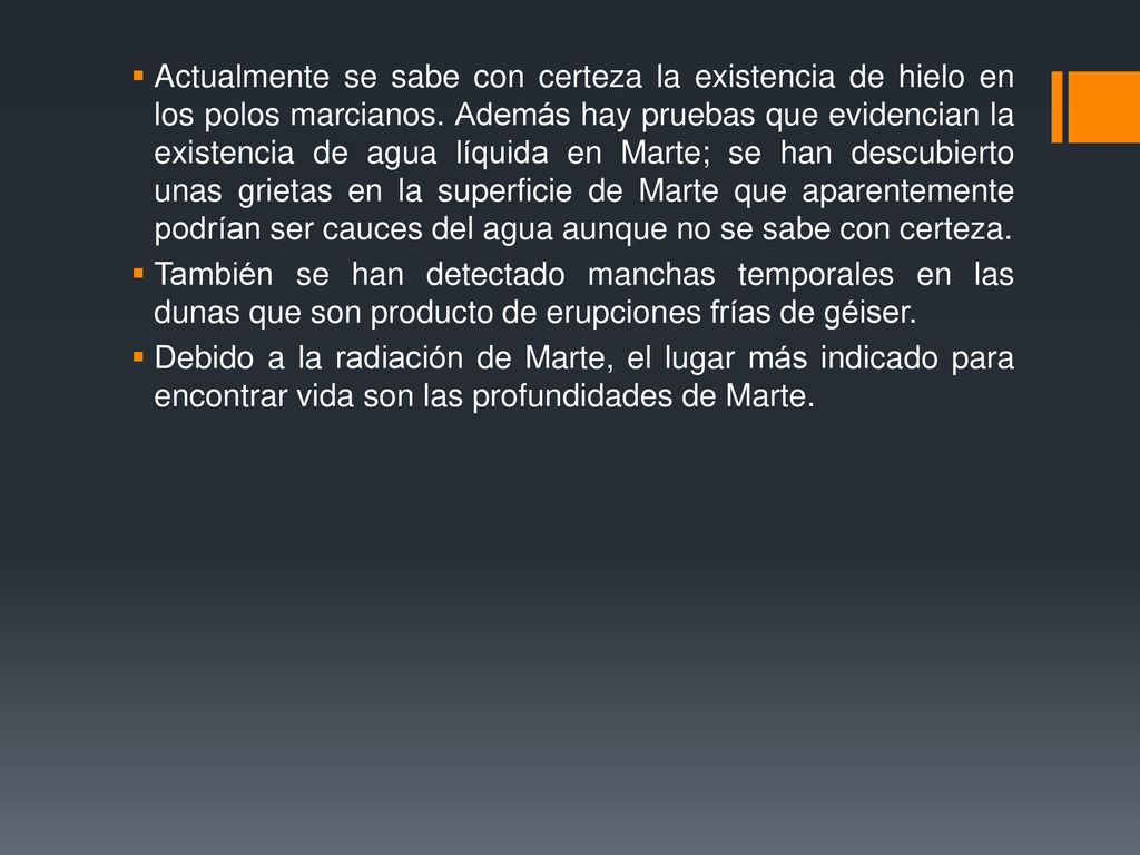 Actualmente se sabe con certeza la existencia de hielo en los polos marcianos. Además hay pruebas que evidencian la existencia de agua líquida en Marte; se han descubierto unas grietas en la superficie de Marte que aparentemente podrían ser cauces del agua aunque no se sabe con certeza.