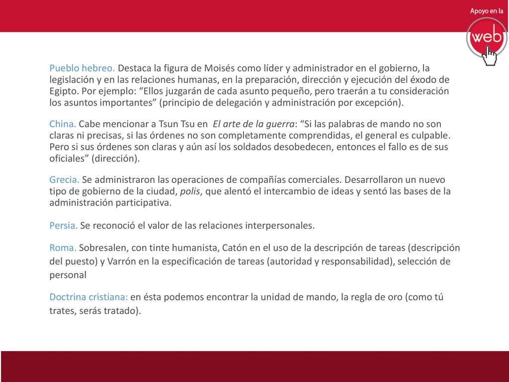 Pueblo hebreo. Destaca la figura de Moisés como líder y administrador en el gobierno, la legislación y en las relaciones humanas, en la preparación, dirección y ejecución del éxodo de Egipto. Por ejemplo: Ellos juzgarán de cada asunto pequeño, pero traerán a tu consideración los asuntos importantes (principio de delegación y administración por excepción).