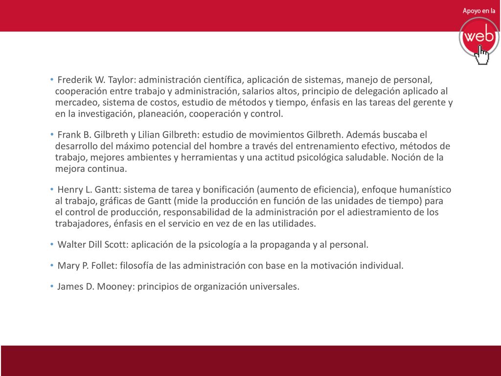 Frederik W. Taylor: administración científica, aplicación de sistemas, manejo de personal, cooperación entre trabajo y administración, salarios altos, principio de delegación aplicado al mercadeo, sistema de costos, estudio de métodos y tiempo, énfasis en las tareas del gerente y en la investigación, planeación, cooperación y control.